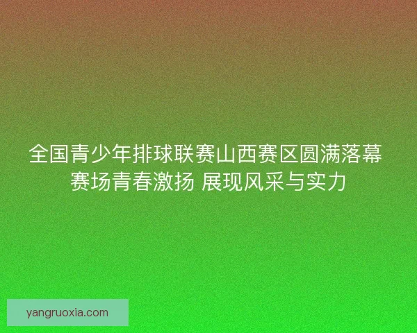 全国青少年排球联赛山西赛区圆满落幕 赛场青春激扬 展现风采与实力